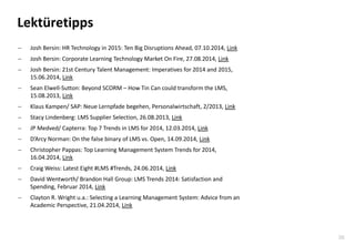 36 
Lektüretipps 
Josh Bersin: HR Technology in 2015: Ten Big Disruptions Ahead, 07.10.2014, Link 
Josh Bersin: Corporate Learning Technology Market On Fire, 27.08.2014, Link 
Josh Bersin: 21st Century Talent Management: Imperatives for 2014 and 2015, 15.06.2014, Link 
Sean Elwell-Sutton: Beyond SCORM – How Tin Can could transform the LMS, 15.08.2013, Link 
Klaus Kampen/ SAP: Neue Lernpfade begehen, Personalwirtschaft, 2/2013, Link 
Stacy Lindenberg: LMS Supplier Selection, 26.08.2013, Link 
JP Medved/ Capterra: Top 7 Trends in LMS for 2014, 12.03.2014, Link 
D’Arcy Norman: On the false binary of LMS vs. Open, 14.09.2014, Link 
Christopher Pappas: Top Learning Management System Trends for 2014, 16.04.2014, Link 
Craig Weiss: Latest Eight #LMS #Trends, 24.06.2014, Link 
David Wentworth/ Brandon Hall Group: LMS Trends 2014: Satisfaction and Spending, Februar 2014, Link 
Clayton R. Wright u.a.: Selecting a Learning Management System: Advice from an Academic Perspective, 21.04.2014, Link  