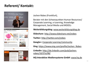 37 
Referent/ Kontakt: 
Jochen Robes (Frankfurt), Berater mit den Schwerpunkten Human Resources/ Corporate Learning, e-Learning, Knowledge Management, Social Media und MOOCs Weiterbildungsblog: www.weiterbildungsblog.de Slideshare: http://www.slideshare.net/jrobes Twitter: http://twitter.com/jrobes Google+: Corporate Learning Community Xing: https://www.xing.com/profile/Jochen_Robes LinkedIn: http://de.linkedin.com/pub/jochen- robes/10/57a/98/ HQ Interaktive Mediensysteme GmbH: www.hq.de  