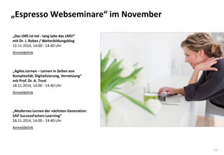 38 
„Espresso Webseminare“ im November 
„Das LMS ist tot - lang lebe das LMS!“ mit Dr. J. Robes / Weiterbildungsblog 12.11.2014, 14:00 - 14:40 Uhr Anmeldelink „Agiles Lernen – Lernen in Zeiten von Komplexität, Digitalisierung, Vernetzung“ mit Prof. Dr. A. Trost 18.11.2014, 14:00 - 14:40 Uhr Anmeldelink „Modernes Lernen der nächsten Generation: SAP SuccessFactors Learning“ 28.11.2014, 14:00 - 14:40 Uhr Anmeldelink 