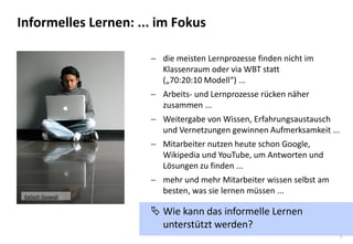 5 
die meisten Lernprozesse finden nicht im Klassenraum oder via WBT statt („70:20:10 Modell“) ... 
Arbeits- und Lernprozesse rücken näher zusammen ... 
Weitergabe von Wissen, Erfahrungsaustausch und Vernetzungen gewinnen Aufmerksamkeit ... 
Mitarbeiter nutzen heute schon Google, Wikipedia und YouTube, um Antworten und Lösungen zu finden ... 
mehr und mehr Mitarbeiter wissen selbst am besten, was sie lernen müssen ... 
Wie kann das informelle Lernen unterstützt werden? 
Informelles Lernen: ... im Fokus 
Kailash Gyawali  