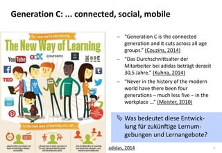 6 
“Generation C is the connected generation and it cuts across all age groups.” (Couzins, 2014) 
“Das Durchschnittsalter der Mitarbeiter bei adidas beträgt derzeit 30,5 Jahre.” (Kuhna, 2014) 
“Never in the history of the modern world have there been four generations – much less five – in the workplace ...” (Meister, 2010) 
Was bedeutet diese Entwick- lung für zukünftige Lernum- gebungen und Lernangebote? 
adidas, 2014 
Generation C: ... connected, social, mobile  