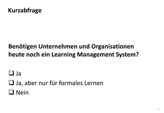 8 
Benötigen Unternehmen und Organisationen heute noch ein Learning Management System? 
Ja 
Ja, aber nur für formales Lernen 
Nein 
Kurzabfrage  