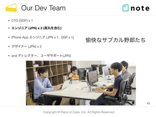 Our Dev Team 
Copyright © Piece of Cake, Inc. All Rights Reserved. 
• CTO (SGP) x 1 
• エンジニア (JPN) x 2 (高丸を含む) 
• iPhone A...