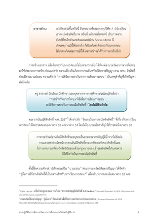 แนวปฏิบัติในการจัดการทรัพยากรการศึกษาแบบเปิด (ฉบับผู้ใช้งาน) 3 
การสร้างเอกสาร หรือสื่อการเรียนการสอนเมื่อไม่สามารถเลี่ยงได้ที่จะต้องนาทรัพยากรจากที่ต่างๆ มาใช้ประกอบการสร้าง ย่อมแปลว่า ความเสี่ยงอันเกิดจากประเด็นทรัพย์สินทางปัญญา ตาม พรบ. ลิขสิทธิ์ ย่อมมีตามมาแน่นอน ความเชื่อว่า “การได้รับการยกเว้นจากการเรียนการสอน” เป็นเหตุสาคัญที่เกิดปัญหา ดังข้างต้น 
พระราชบัญญัติลิขสิทธิ์ พ.ศ. 25372 ได้กล่าวถึง “ข้อยกเว้นการละเมิดลิขสิทธิ์” ที่เกี่ยวกับการเรียน การสอน ไว้ในวรรคสองของมาตรา 32 และมาตรา 33 โดยได้โยงประเด็นสาคัญไว้ที่วรรคหนึ่งมาตรา 32 
ทั้งนี้ข้อความดังกล่าวมีลักษณะเป็น “นามธรรม” ต่อมากรมทรัพย์สินทางปัญญา ได้จัดทา “คู่มือการใช้งานลิขสิทธิ์ที่เป็นธรรมสาหรับการเรียนการสอน”3 เพื่ออธิบายรายละเอียดมาตรา 32 และ 
2 Public Law Net : เครือข่ายกฎหมายมหาชนไทย. “พระราชบัญญัติลิขสิทธิ์ พ.ศ. ๒๕๓๗.” Accessed November 16, 2014. http://www.pub- law.net/library/act_copyright.html. 
3 กรมทรัพย์สินทางปัญญา. “คู่มือการใช้งานลิขสิทธิ์ที่เป็นธรรมสาหรับการเรียนการสอน.” Accessed November 16, 2014. http://203.209.117.203/ipthailand/index.php?option=com_content&task=view&id=671&Itemid=198. 
อาจารย์ ก.: เอ๋ เกิดอะไรขึ้นหรือนี่ มีจดหมายฟ้องมาจากบริษัท A ว่าโรงเรียน เราละเมิดลิขสิทธิ์ภาพ หรือนี่ แต่ภาพทั้งหมดนี่ เป็นภาพจาก สไลด์ที่สมใจทาและส่งเผยแพร่ผ่าน Social Media นี่ เกิดเหตุการณ์นี้ได้อย่างไร ก็เป็นสไลด์เพื่อการเรียนการสอน ไม่น่าจะเกิดเหตุการณ์นี้ได้ เพราะน่าจะได้รับการยกเว้นนี่น่า 
ครู อาจารย์ นักเรียน นักศึกษา และบุคลากรทางการศึกษาส่วนใหญ่ยังเชื่อว่า “การนาทรัพยากรใดๆ มาใช้เพื่อการเรียนการสอน จะได้รับการยกเว้นการละเมิดลิขสิทธิ์” โดยไม่มีข้อจากัด 
การกระทาแก่งานอันมีลิขสิทธิ์ของบุคคลอื่นตามพระราชบัญญัตินี้ หากไม่ขัดต่อ การแสวงหาประโยชน์จากงานอันมีลิขสิทธิ์ตามปกติของเจ้าของลิขสิทธิ์และ ไม่กระทบกระเทือนถึงสิทธิอันชอบด้วยกฎหมายของเจ้าของลิขสิทธิ์เกินสมควร มิให้ถือว่าเป็นการละเมิดลิขสิทธิ์  