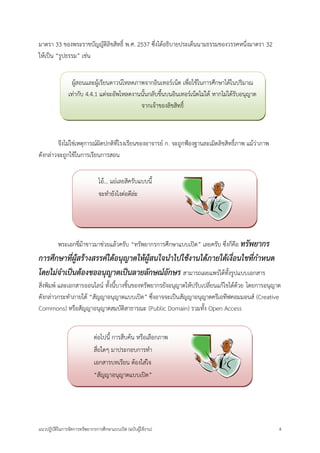 แนวปฏิบัติในการจัดการทรัพยากรการศึกษาแบบเปิด (ฉบับผู้ใช้งาน) 4 
มาตรา 33 ของพระราชบัญญัติลิขสิทธิ์ พ.ศ. 2537 ซึ่งได้อธิบายประเด็นนามธรรมของวรรคหนึ่งมาตรา 32 
ให้เป็น “รูปธรรม” เช่น 
จึงไม่ใช่เหตุการณ์ผิดปกติที่โรงเรียนของอาจารย์ ก. จะถูกฟ้องฐานละเมิดลิขสิทธิ์ภาพ แม้ว่าภาพ 
ดังกล่าวจะถูกใช้ในการเรียนการสอน 
พระเอกขี่ม้าขาวมาช่วยแล้วครับ “ทรัพยากรการศึกษาแบบเปิด” เลยครับ ซึ่งก็คือ ทรัพยากร 
การศึกษาที่ผู้สร้างสรรค์ได้อนุญาตให้ผู้สนใจนาไปใช้งานได้ภายใต้เงื่อนไขที่กาหนด 
โดยไม่จาเป็นต้องขออนุญาตเป็นลายลักษณ์อักษร สามารถเผยแพร่ได้ทั้งรูปแบบเอกสาร 
สิ่งพิมพ์ และเอกสารออนไลน์ ทั้งนี้บางชิ้นของทรัพยากรยังอนุญาตให้ปรับเปลี่ยนแก้ไขได้ด้วย โดยการอนุญาต 
ดังกล่าวกระทาภายใต้ “สัญญาอนุญาตแบบเปิด” ซึ่งอาจจะเป็นสัญญาอนุญาตครีเอทีฟคอมมอนส์ (Creative 
Commons) หรือสัญญาอนุญาตสมบัติสาธารณะ (Public Domain) รวมทั้ง Open Access 
ต่อไปนี้ การสืบค้น หรือเลือกภาพ 
สื่อใดๆ มาประกอบการทา 
เอกสารบทเรียน ต้องใส่ใจ 
“สัญญาอนุญาตแบบเปิด” 
โอ้... แย่เลยสิครับแบบนี้ 
จะทายังไงต่อดีล่ะ 
ผู้สอนและผู้เรียนดาวน์โหลดภาพจากอินเทอร์เน็ต เพื่อใช้ในการศึกษาได้ในปริมาณ 
เท่ากับ 4.4.1 แต่จะอัพโหลดงานนั้นกลับขึ้นบนอินเทอร์เน็ตไม่ได้ หากไม่ได้รับอนุญาต 
จากเจ้าของลิขสิทธิ์ 
 
