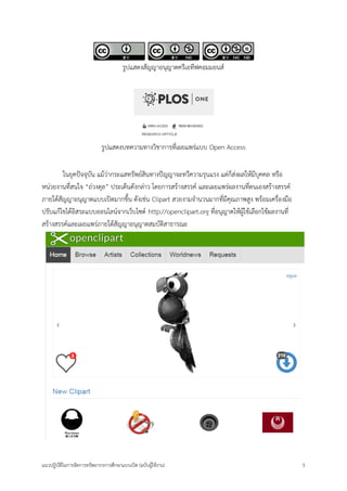 แนวปฏิบัติในการจัดการทรัพยากรการศึกษาแบบเปิด (ฉบับผู้ใช้งาน) 5 
รูปแสดงสัญญาอนุญาตครีเอทีฟคอมมอนส์ 
รูปแสดงบทความทางวิชาการที่เผยแพร่แบบ Open Access 
ในยุคปัจจุบัน แม้ว่ากระแสทรัพย์สินทางปัญญาจะทวีความรุนแรง แต่ก็ส่งผลให้มีบุคคล หรือ หน่วยงานที่สนใจ “ถ่วงดุล” ประเด็นดังกล่าว โดยการสร้างสรรค์ และเผยแพร่ผลงานที่ตนเองสร้างสรรค์ ภายใต้สัญญาอนุญาตแบบเปิดมากขึ้น ดังเช่น Clipart สวยงามจานวนมากที่มีคุณภาพสูง พร้อมเครื่องมือ ปรับแก้ไขได้อิสระแบบออนไลน์จากเว็บไซต์ http://openclipart.org ที่อนุญาตให้ผู้ใช้เลือกใช้ผลงานที่ สร้างสรรค์และเผยแพร่ภายใต้สัญญาอนุญาตสมบัติสาธารณะ 
 