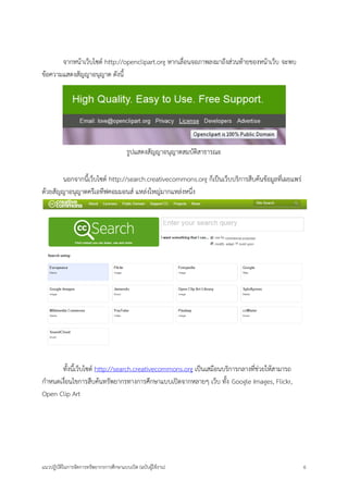 แนวปฏิบัติในการจัดการทรัพยากรการศึกษาแบบเปิด (ฉบับผู้ใช้งาน) 6 
จากหน้าเว็บไซต์ http://openclipart.org หากเลื่อนจอภาพลงมาถึงส่วนท้ายของหน้าเว็บ จะพบ ข้อความแสดงสัญญาอนุญาต ดังนี้ 
รูปแสดงสัญญาอนุญาตสมบัติสาธารณะ 
นอกจากนี้เว็บไซต์ http://search.creativecommons.org ก็เป็นเว็บบริการสืบค้นข้อมูลที่เผยแพร่ ด้วยสัญญาอนุญาตครีเอทีฟคอมมอนส์ แหล่งใหญ่มากแหล่งหนึ่ง 
ทั้งนี้เว็บไซต์ http://search.creativecommons.org เป็นเสมือนบริการกลางที่ช่วยให้สามารถ กาหนดเงื่อนไขการสืบค้นทรัพยากรทางการศึกษาแบบเปิดจากหลายๆ เว็บ ทั้ง Google Images, Flickr, Open Clip Art 
 