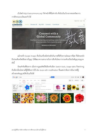 แนวปฏิบัติในการจัดการทรัพยากรการศึกษาแบบเปิด (ฉบับผู้ใช้งาน) 7 
เว็บไซต์ http://oercommons.org/ ก็ทาหน้าที่ที่ไม่ต่างกัน ซึ่งนับเป็นเว็บกลางของทรัพยากร การศึกษาแบบเปิดเลยก็ว่าได้ 
แม้กระทั่ง Google Images ซึ่งเป็นเครื่องมือช่วยสืบค้นภาพที่ได้รับความนิยมมากที่สุด ก็ได้ตระหนัก ถึงประเด็นทรัพย์สินทางปัญญา ได้พัฒนาความสามารถในการสืบค้นโดยการกรองด้วยเงื่อนไขสัญญาอนุญาต ดังนี้ 
ป้อนคาค้นที่ต้องการ เมื่อปรากฏผลลัพธ์ให้เลือกตัวเลือก Search tools, Usage rights ก็จะปรากฏ ตัวเลือกเงื่อนไขตามที่ผู้ใช้ต้องการใช้ เช่น reuse with modification ซึ่งแสดงว่าต้องการค้นภาพที่ผู้ สร้างสรรค์อนุญาตให้ปรับแก้ไขได้ 
 