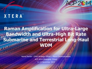 © 2014 Xtera Communications, Inc. Proprietary & Confidential 1
Raman Amplification for Ultra-Large
Bandwidth and Ultra-High Bit Rate
Submarine and Terrestrial Long-Haul
WDM
Herve Fevrier - Chief Strategy Officer – Xtera Communications
ACP 2014 (Shanghai, China)
11-14 November 2014
 