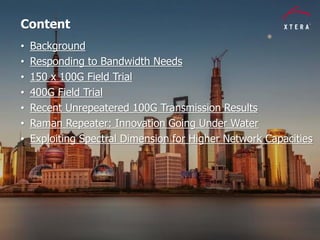 © 2014 Xtera Communications, Inc. Proprietary & Confidential 2
Content
• Background
• Responding to Bandwidth Needs
• 150 x 100G Field Trial
• 400G Field Trial
• Recent Unrepeatered 100G Transmission Results
• Raman Repeater: Innovation Going Under Water
• Exploiting Spectral Dimension for Higher Network Capacities
 
