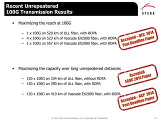 © 2014 Xtera Communications, Inc. Proprietary & Confidential 29
• Maximizing the reach at 100G
– 1 x 100G on 520 km of ULL fiber, with ROPA
– 4 x 100G on 523 km of Vascade EX2000 fiber, with ROPA
– 1 x 100G on 557 km of Vascade EX2000 fiber, with ROPA
• Maximizing the capacity over long unrepeatered distances
– 150 x 100G on 334 km of ULL fiber, without ROPA
– 150 x 100G on 390 km of ULL fiber, with ROPA
– 150 x 100G on 410 km of Vascade EX2000 fiber, with ROPA
Recent Unrepeatered
100G Transmission Results
 