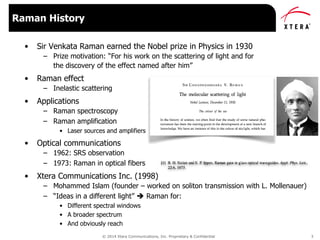 © 2014 Xtera Communications, Inc. Proprietary & Confidential 3
• Sir Venkata Raman earned the Nobel prize in Physics in 1930
– Prize motivation: “For his work on the scattering of light and for
the discovery of the effect named after him”
• Raman effect
– Inelastic scattering
• Applications
– Raman spectroscopy
– Raman amplification
• Laser sources and amplifiers
• Optical communications
– 1962: SRS observation
– 1973: Raman in optical fibers
• Xtera Communications Inc. (1998)
– Mohammed Islam (founder – worked on soliton transmission with L. Mollenauer)
– “Ideas in a different light”  Raman for:
• Different spectral windows
• A broader spectrum
• And obviously reach
Raman History
 