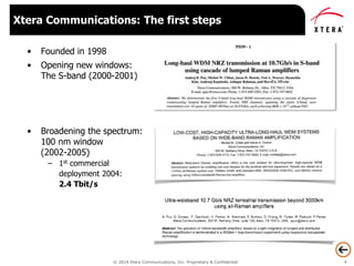 © 2014 Xtera Communications, Inc. Proprietary & Confidential 4
• Founded in 1998
• Opening new windows:
The S-band (2000-2001)
• Broadening the spectrum:
100 nm window
(2002-2005)
– 1st commercial
deployment 2004:
2.4 Tbit/s
Xtera Communications: The first steps
 