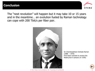 © 2014 Xtera Communications, Inc. Proprietary & Confidential 41
The “next revolution” will happen but it may take 10 or 15 years
and in the meantime… an evolution fueled by Raman technology
can cope with 200 Tbit/s per fiber pair.
Conclusion
Sir Chandrasekhara Venkata Raman
(1888 – 1970)
First Asian scientist to receive the
Nobel prize in physics (in 1930)
 