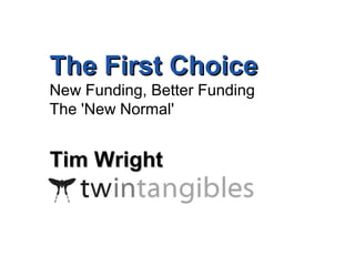 TThhee FFiirrsstt CChhooiiccee 
New Funding, Better Funding 
The 'New Normal' 
TTiimm WWrriigghhtt 
ww w.twintangibl 
es.co.uk 
tim@twintangibl 
 