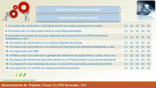 Gerenciamento de Projetos | Turma 13 | FGV Sorocaba –S.P. 
ANÁLISE DE NÍVEL DE MATURIDADE 
QUESTIONÁRIO PARA ANÁLISE 
LISARB 
Em busca de um país ideal para todos! 
7. Os projetos são monitorados / controlados através de revisões periódicas de seu plano 
(1) (2) (3) (4) (5) 
8.Os projetos têm um patrocinador ciente de suas Responsabilidades 
(1) (2) (3) (4) (5) 
9. Os projetos têm suporte de um grupo experiente nas práticas de GP (um PMO formalmente estabelecido ou não) 
(1) (2) (3) (4) (5) 
10. Os projetos são monitorados por um sistema integrado de controle 
(1) (2) (3) (4) (5) 
11. Os projetos são suportados por uma estrutura de governança (formalmente estabelecida ou não) 
(1) (2) (3) (4) (5) 
12. Os projetos têm uma WBS 
(1) (2) (3) (4) (5) 
13. A WBS é usada como base para a geração das estimativas do projeto (tempo, custos, riscos, etc.) 
(1) (2) (3) (4) (5) 
14. Os projetos são formalmente aprovados através de um Project Charter ou documento equivalente 
(1) (2) (3) (4) (5) 
15.Os projetos têm uma declaração de escopo, ou documento equivalente, aprovado pelo Cliente 
(1) (2) (3) (4) (5) 
16. Os projetos têm um controle de mudanças formalmente adotado 
(1) (2) (3) (4) (5)  