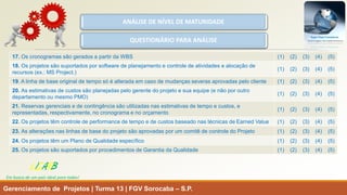 Gerenciamento de Projetos | Turma 13 | FGV Sorocaba –S.P. 
LISARB 
Em busca de um país ideal para todos! 
ANÁLISE DE NÍVEL DE MATURIDADE 
QUESTIONÁRIO PARA ANÁLISE 
17.Os cronogramas são gerados a partir da WBS 
(1) (2) (3) (4) (5) 
18.Os projetos são suportados por software de planejamento e controle de atividades e alocação de recursos (ex.: MS Project.) 
(1) (2) (3) (4) (5) 
19. A linha de base original de tempo só é alterada em caso de mudanças severas aprovadas pelo cliente 
(1) (2) (3) (4) (5) 
20. As estimativas de custos são planejadas pelo gerente do projeto e sua equipe (e não por outro departamento ou mesmo PMO) 
(1) (2) (3) (4) (5) 
21. Reservas gerenciais e de contingência são utilizadas nas estimativas de tempo e custos, e representadas, respectivamente, no cronograma e no orçamento 
(1) (2) (3) (4) (5) 
22. Os projetos têm controle de performance de tempo e de custos baseado nas técnicas de EarnedValue 
(1) (2) (3) (4) (5) 
23. As alterações nas linhas de base do projeto são aprovadas por um comitê de controle do Projeto 
(1) (2) (3) (4) (5) 
24. Os projetos têm um Plano de Qualidade específico 
(1) (2) (3) (4) (5) 
25. Os projetos são suportados por procedimentos de Garantia da Qualidade 
(1) (2) (3) (4) (5)  