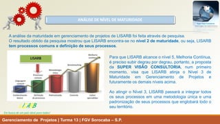 ANÁLISE DE NÍVEL DE MATURIDADE 
Gerenciamento de Projetos | Turma 13 | FGV Sorocaba –S.P. 
LISARB 
Em busca de um país ideal para todos! 
AanálisedamaturidadeemgerenciamentodeprojetosdeLISARBfoifeitaatravésdepesquisa. 
OresultadoobtidodapesquisamostrouqueLISARBencontra-senonível2dematuridade,ouseja,LISARBtemprocessoscomunsedefiniçãodeseusprocessos. 
ParaqueLISARBalcanceonível5,MelhoriaContínua, éprecisosubirdegraupordegrau,portanto,apropostadaSUPERVISÃOCONSULTORIA,numprimeiromomento,visaqueLISARBatinjaoNível3deMaturidadeemGerenciamentodeProjetosefuturamenteosdemaisníveisacima. 
AoatingiroNível3,LISARBpassaráaintegrartodososseusprocessosemumametodologiaúnicaeumapadronizaçãodeseusprocessosqueenglobarátodooseuterritório.  