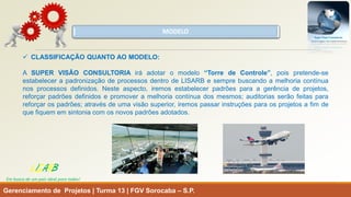MODELO 
Gerenciamento de Projetos | Turma 13 | FGV Sorocaba –S.P. 
LISARB 
Em busca de um país ideal para todos! 
CLASSIFICAÇÃOQUANTOAOMODELO: 
ASUPERVISÃOCONSULTORIAiráadotaromodelo“TorredeControle”,poispretende-seestabelecerapadronizaçãodeprocessosdentrodeLISARBesemprebuscandoamelhoriacontínuanosprocessosdefinidos.Nesteaspecto,iremosestabelecerpadrõesparaagerênciadeprojetos, reforçarpadrõesdefinidosepromoveramelhoriacontínuadosmesmos;auditoriasserãofeitasparareforçarospadrões;atravésdeumavisãosuperior,iremospassarinstruçõesparaosprojetosafimdequefiquememsintoniacomosnovospadrõesadotados.  