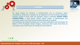 A EMPRESA 
Gerenciamento de Projetos | Turma 13 | FGV Sorocaba –S.P. 
LISARB 
Em busca de um país ideal para todos! 
Noatualcenáriodemercado,éimprescindívelqueasempresassejamcompetitivas,dinâmicasecapazesdeseadaptaremàsmaisdiversasrealidades. Visandoauxiliaràessenichodemercado,surgiuaempresaSUPERVISÃOCONSULTORIA,aqualbusca,dentreoutrascoisas,apadronizaçãodosprocessos,assimcomodasformasdegerenciamentodeprojetos. 
ComgerentesdeprojetosformadosporumadasinstituiçõesmaisrenomadasdoBrasil,aFGV(FundaçãoGetúlioVargas),colocamostodonossoKnow-Howaoseudispor,paraatotalbuscadesoluçãodeseuproblema.  