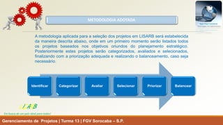 METODOLOGIA ADOTADA 
Gerenciamento de Projetos | Turma 13 | FGV Sorocaba –S.P. 
LISARB 
Em busca de um país ideal para todos! 
AmetodologiaaplicadaparaaseleçãodosprojetosemLISARBseráestabelecidadamaneiradescritaabaixo,ondeemumprimeiromomentoserãolistadostodososprojetosbaseadosnosobjetivosoriundosdoplanejamentoestratégico. Posteriormenteestesprojetosserãocategorizados,avaliadoseselecionados, finalizandocomapriorizaçãoadequadaerealizandoobalanceamento,casosejanecessário. 
Identificar 
Categorizar 
Avaliar 
Selecionar 
Priorizar 
Balancear  