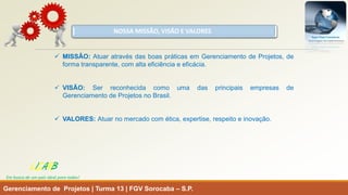 NOSSA MISSÃO, VISÃO E VALORES 
MISSÃO:AtuaratravésdasboaspráticasemGerenciamentodeProjetos,deformatransparente,comaltaeficiênciaeeficácia. 
VISÃO:SerreconhecidacomoumadasprincipaisempresasdeGerenciamentodeProjetosnoBrasil. 
VALORES:Atuarnomercadocomética,expertise,respeitoeinovação. 
Gerenciamento de Projetos | Turma 13 | FGV Sorocaba –S.P. 
LISARB 
Em busca de um país ideal para todos!  