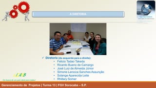 A DIRETORIA 
Diretoria(daesquerdaparaadireita): 
•FelicioTadaoTakeda 
•RicardoBuenodeCamargo 
•JoséLuizdeAlmeidaJúnior 
•SimoneLaroccaSanchesAssunção 
•SolangeAparecidaLeite 
•RhillarySomer 
Gerenciamento de Projetos | Turma 13 | FGV Sorocaba –S.P. 
LISARB 
Em busca de um país ideal para todos!  