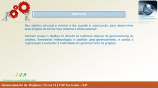 OBJETIVOS 
Gerenciamento de Projetos | Turma 13 | FGV Sorocaba –S.P. 
Seuobjetivoprincipaléorientaredarsuporteàorganização,paradesenvolverseusprojetosdaformamaiseficienteeeficazpossível. 
Tambémpossuioobjetivodedifundirasmelhorespráticasdegerenciamentodeprojetos,fornecendometodologiasepadrõesparagerenciamento,eauxiliaaorganizaçãoàaumentaramaturidadeemgerenciamentodeprojetos. 
LISARB 
Em busca de um país ideal para todos!  
