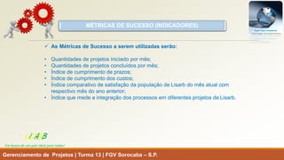 MÉTRICAS DE SUCESSO (INDICADORES) 
Gerenciamento de Projetos | Turma 13 | FGV Sorocaba –S.P. 
LISARB 
Em busca de um país ideal para todos! 
As Métricas de Sucesso a serem utilizadas serão: 
•Quantidades de projetos iniciado por mês; 
•Quantidades de projetos concluídos por mês; 
•Índice de cumprimento de prazos; 
•Índice de cumprimento dos custos; 
•Índice comparativo de satisfação da população de Lisarbdo mês atual com respectivo mês do ano anterior; 
•Índice que mede a integração dos processos em diferentes projetos de Lisarb.  