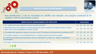 ANÁLISE DE NÍVEL DE MATURIDADE 
Gerenciamento de Projetos | Turma 13 | FGV Sorocaba –S.P. 
LISARB 
Em busca de um país ideal para todos! 
ASPECTOS DO GERENCIAMENTO DE PROJETOS 
AVALIAÇÃO 
1. Os projetos tem seusrespectivos planos de gerenciamento? 
(1) (2) (3) (4) (5) 
2. São Aplicadas as boas práticas de gerenciamento datríplice restrição de projetos (escopo x tempo x custos), bem como de qualidade com base no PMI? 
(1) (2) (3) (4) (5) 
3. Os projetos têm gerentes e equipes com pelo menos 70 horas/ano de treinamento nas práticas de GP? 
(1) (2) (3) (4) (5) 
4.Os projetos seguem uma metodologia formal / unificada de gerenciamento de projetos 
(1) (2) (3) (4) (5) 
5.O gerente de projetos participa desde a fase de “originação” do projeto (ex.: desde a avaliação da oportunidade) 
(1) (2) (3) (4) (5) 
6.Um plano é desenvolvido para cada projeto pelo gerente e pelo time 
(1) (2) (3) (4) (5) 
ParaidentificarmosoníveldematuridadeemLISARB,serárealizadoumapesquisaconstituídade40questões,conformedemonstradoaseguir:  