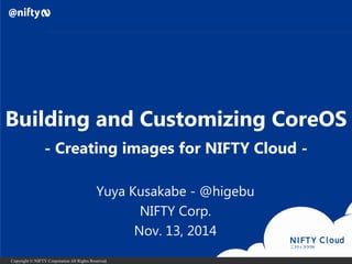 Copyright © NIFTY Corporation All Rights Reserved. 
Building and Customizing CoreOS 
Yuya Kusakabe-@higebu 
NIFTY Corp. 
Nov. 13, 2014 
-Creating images for NIFTY Cloud -  