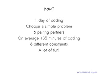 How? 
1 day of coding 
Choose a simple problem 
6 pairing partners 
On average 135 minutes of coding 
6 different constraints 
A lot of fun! 
www.mozaicworks.com 
 