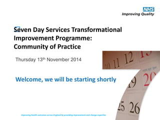 ﻿Seven Day Services Transformational
Improvement Programme:
Community of Practice
Thursday 13th November 2014
Improving health outcomes across England by providing improvement and change expertise
Welcome, we will be starting shortly
 
