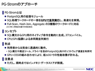 PG-Stromのアプローチ 
▌PG-Stromとは 
PostgreSQL用の拡張モジュール 
SQL処理ワークロードの一部をGPUで並列実行し、高速化を実現。 
Full-Scan、Hash-Join、Aggregate の３種類のワークロードに対応 
(2014年11月時点のβ版での対応状況) 
▌コンセプト 
SQL構文からGPU用のネイティブ命令を動的に生成。JITコンパイル。 
CPU/GPU協調による非同期並列実行 
▌利点 
利用者からは完全に透過的に動作。 
•SQL構文や周辺ツール、ドライバを含めPostgreSQL向けのソフトウェア資産を利用可 
GPU+OSSの組み合わせにより、低コストでの性能改善が計れる。 
▌注意点 
ただし、現時点ではインメモリ・データストアが前提。 
DB Tech Showcase 2014 Tokyo; PG-Strom - GPGPU acceleration on PostgreSQL 
Page. 10  