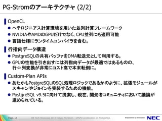 PG-Stromのアーキテクチャ (2/2) 
▌OpenCL 
ヘテロジニアス計算環境を用いた並列計算フレームワーク 
NVIDIAやAMDのGPUだけでなく、CPU並列にも適用可能 
言語仕様にランタイムコンパイラを含む。 
▌行指向データ構造 
PostgreSQLの共有バッファをDMA転送元として利用する。 
GPUの性能を引き出すには列指向データが最適ではあるものの、 行列変換が非常にコスト高で本末転倒に。 
▌Custom-Plan APIs 
あたかもPostgreSQLのSQL処理ロジックであるかのように、拡張モジュールが スキャンやジョインを実装するための機能。 
PostgreSQL v9.5に向けて提案し、現在、開発者コミュニティにおいて議論が 進められている。 
DB Tech Showcase 2014 Tokyo; PG-Strom - GPGPU acceleration on PostgreSQL 
Page. 12  