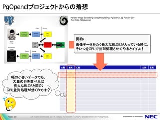 PgOpenclプロジェクトからの着想 
Page. 18 DB Tech Showcase 2014 Tokyo; PG-Strom - GPGPU acceleration on PostgreSQL 
A列 B列 C列 D列 E列 
要約： 
画像データみたく長大なBLOBが入っている時に、 
そいつをGPUで並列処理させてやるとイイよ！ 
Parallel Image Searching Using PostgreSQL PgOpenCL @ PGconf 2011 
Tim Child (3DMashUp) 
幅の小さいデータでも、 
大量の行を並べれば 
長大なBLOBと同じく 
GPU並列処理が効くのでは？ 
 