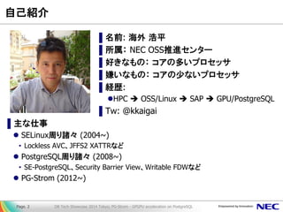 自己紹介 
▌名前: 海外 浩平 
▌所属： NEC OSS推進センター 
▌好きなもの： コアの多いプロセッサ 
▌嫌いなもの： コアの少ないプロセッサ 
▌経歴: 
HPC  OSS/Linux  SAP  GPU/PostgreSQL 
▌Tw: @kkaigai 
▌主な仕事 
SELinux周り諸々 (2004~) 
•Lockless AVC、JFFS2 XATTRなど 
PostgreSQL周り諸々 (2008~) 
•SE-PostgreSQL、Security Barrier View、Writable FDWなど 
PG-Strom (2012~) 
DB Tech Showcase 2014 Tokyo; PG-Strom - GPGPU acceleration on PostgreSQL 
Page. 2  