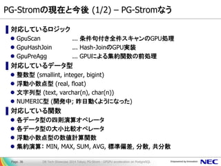PG-Stromの現在と今後 (1/2) – PG-Stromなう 
▌対応しているロジック 
GpuScan ... 条件句付き全件スキャンのGPU処理 
GpuHashJoin ... Hash-JoinのGPU実装 
GpuPreAgg ... GPUによる集約関数の前処理 
▌対応しているデータ型 
整数型 (smallint, integer, bigint) 
浮動小数点型 (real, float) 
文字列型 (text, varchar(n), char(n)) 
NUMERIC型 (開発中; 昨日動くようになった) 
▌対応している関数 
各データ型の四則演算オペレータ 
各データ型の大小比較オペレータ 
浮動小数点型の数値計算関数 
集約演算： MIN, MAX, SUM, AVG, 標準偏差, 分散, 共分散 
DB Tech Showcase 2014 Tokyo; PG-Strom - GPGPU acceleration on PostgreSQL 
Page. 36  
