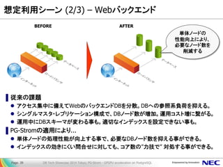 想定利用シーン (2/3) – Webバックエンド 
▌従来の課題 
アクセス集中に備えてWebのバックエンドDBを分散。DBへの参照系負荷を抑える。 
シングルマスタ・レプリケーション構成で、DBノード数が増加。運用コスト増に繋がる。 
運用中にDBスキーマが変わる事も。適切なインデックスを設定できない事も。 
▌PG-Stromの適用により... 
単体ノードの処理性能が向上する事で、必要なDBノード数を抑える事ができる。 
インデックスの効きにくい問合せに対しても、コア数の”力技で” 対処する事ができる。 
DB Tech Showcase 2014 Tokyo; PG-Strom - GPGPU acceleration on PostgreSQL 
Page. 39 
BEFORE 
AFTER 
単体ノードの 性能向上により、 必要なノード数を 削減する  