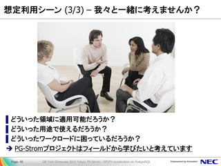 想定利用シーン (3/3) – 我々と一緒に考えませんか？ 
▌どういった領域に適用可能だろうか？ 
▌どういった用途で使えるだろうか？ 
▌どういったワークロードに困っているだろうか？ 
PG-Stromプロジェクトはフィールドから学びたいと考えています 
DB Tech Showcase 2014 Tokyo; PG-Strom - GPGPU acceleration on PostgreSQL 
Page. 40  