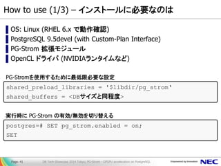How to use (1/3) – インストールに必要なのは 
▌OS: Linux (RHEL 6.x で動作確認) 
▌PostgreSQL 9.5devel (with Custom-Plan Interface) 
▌PG-Strom 拡張モジュール 
▌OpenCL ドライバ (NVIDIAランタイムなど) 
DB Tech Showcase 2014 Tokyo; PG-Strom - GPGPU acceleration on PostgreSQL 
Page. 41 
shared_preload_libraries = '$libdir/pg_strom‘ shared_buffers = <DBサイズと同程度> 
PG-Stromを使用するために最低限必要な設定 
postgres=# SET pg_strom.enabled = on; SET 
実行時に PG-Strom の有効/無効を切り替える  