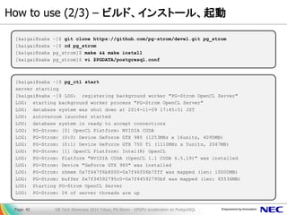 How to use (2/3) – ビルド、インストール、起動 
DB Tech Showcase 2014 Tokyo; PG-Strom - GPGPU acceleration on PostgreSQL 
Page. 42 
[kaigai@saba ~]$ git clone https://github.com/pg-strom/devel.git pg_strom [kaigai@saba ~]$ cd pg_strom [kaigai@saba pg_strom]$ make && make install [kaigai@saba pg_strom]$ vi $PGDATA/postgresql.conf 
[kaigai@saba ~]$ pg_ctl start server starting [kaigai@saba ~]$ LOG: registering background worker "PG-Strom OpenCL Server" LOG: starting background worker process "PG-Strom OpenCL Server" LOG: database system was shut down at 2014-11-09 17:45:51 JST LOG: autovacuum launcher started LOG: database system is ready to accept connections LOG: PG-Strom: [0] OpenCL Platform: NVIDIA CUDA LOG: PG-Strom: (0:0) Device GeForce GTX 980 (1253MHz x 16units, 4095MB) LOG: PG-Strom: (0:1) Device GeForce GTX 750 Ti (1110MHz x 5units, 2047MB) LOG: PG-Strom: [1] OpenCL Platform: Intel(R) OpenCL LOG: PG-Strom: Platform "NVIDIA CUDA (OpenCL 1.1 CUDA 6.5.19)" was installed LOG: PG-Strom: Device "GeForce GTX 980" was installed LOG: PG-Strom: shmem 0x7f447f6b8000-0x7f46f06b7fff was mapped (len: 10000MB) LOG: PG-Strom: buffer 0x7f34592795c0-0x7f44592795bf was mapped (len: 65536MB) LOG: Starting PG-Strom OpenCL Server LOG: PG-Strom: 24 of server threads are up  