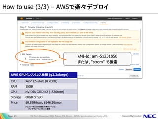 How to use (3/3) – AWSで楽々デプロイ 
DB Tech Showcase 2014 Tokyo; PG-Strom - GPGPU acceleration on PostgreSQL 
Page. 43 
AMI-Id: ami-51231b50 または、“strom” で検索 
AWS GPUインスタンス仕様 (g2.2xlarge) 
CPU 
Xeon E5-2670 (8 xCPU) 
RAM 
15GB 
GPU 
NVIDIA GRID K2 (1536core) 
Storage 
60GB of SSD 
Price 
$0.898/hour、$646.56/mon 
(*) 2014年11月8日現在の東京リージョン オンデマンドインスタンス価格  