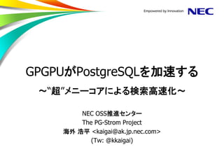 GPGPUがPostgreSQLを加速する ～“超”メニーコアによる検索高速化～ 
NEC OSS推進センター 
The PG-Strom Project 
海外 浩平 <kaigai@ak.jp.nec.com> 
(Tw: @kkaigai)  