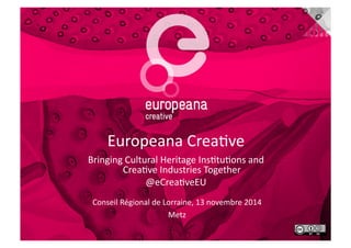 Europeana)Crea+ve) 
Bringing)Cultural)Heritage)Ins+tu+ons)and)) 
Crea+ve)Industries)Together) 
@eCrea+veEU) 
Conseil)Régional)de)Lorraine,)13)novembre)2014) 
Metz) 
 
