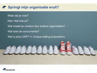 Springt mijn organisatie eruit? 
Waar sta je voor? 
Niet: Wat doe je? 
Wat maakt jou anders dan andere organisaties? 
Wat doet de concurrentie? 
Wat is jouw USP? (= Unique selling proposition) 
 