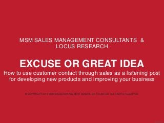 MSM SALES MANAGEMENT CONSULTANTS & 
LOCUS RESEARCH 
EXCUSE OR GREAT IDEA 
How to use customer contact through sales as a listening post 
for developing new products and improving your business 
© COPYRIGHT 2014 MSM SALES MANAGEMENT CONSULTANTS LIMITED. ALL RIGHTS RESERVED. 
Aug 2014 
© COPYRIGHT 2014 MSM SALES MANAGEMENT CONSULTANTS LIMITED. ALL RIGHTS RESERVED. 
 