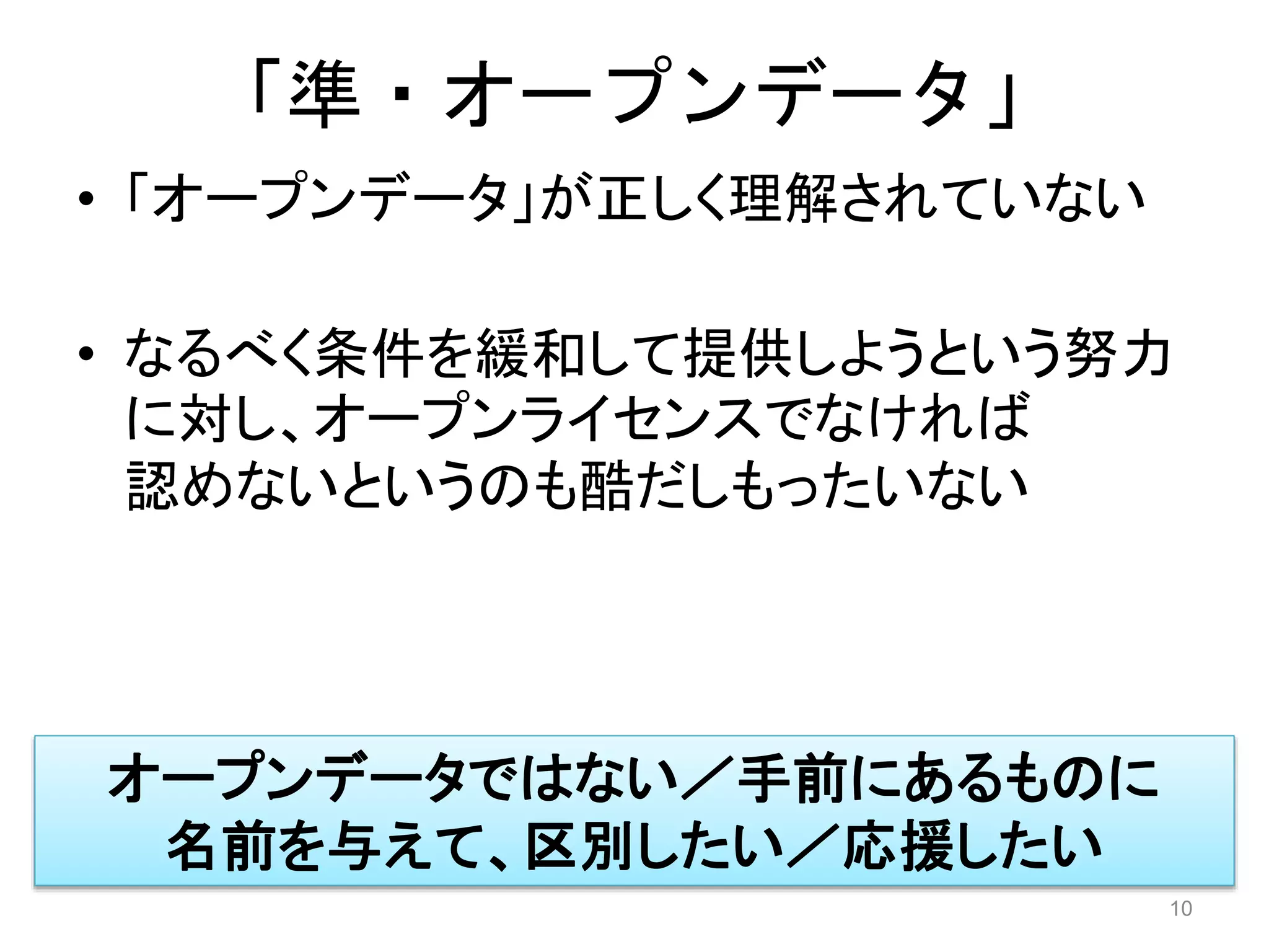 「準・オープンデータ」 
• 「オープンデータ」が正しく理解されていない 
• なるべく条件を緩和して提供しようという努力 
に対し、オープンライセンスでなければ 
認めないというのも酷だしもったいない 
10 
オープンデータではない／手前にあるものに 
名前を与えて、区別したい／応援したい 
 
