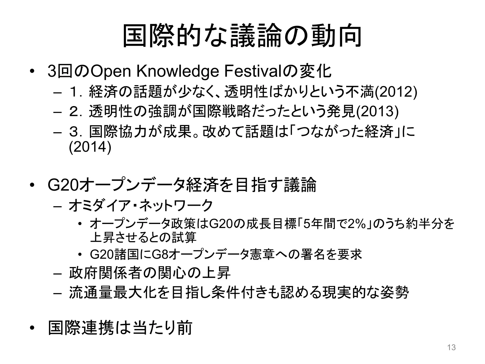国際的な議論の動向 
• 3回のOpen Knowledge Festivalの変化 
– １．経済の話題が少なく、透明性ばかりという不満(2012) 
– ２．透明性の強調が国際戦略だったという発見(2013) 
– ３．国際協力が成果。改めて話題は「つながった経済」に 
(2014) 
• G20オープンデータ経済を目指す議論 
– オミダイア・ネットワーク 
• オープンデータ政策はG20の成長目標「5年間で2%」のうち約半分を 
上昇させるとの試算 
• G20諸国にG8オープンデータ憲章への署名を要求 
– 政府関係者の関心の上昇 
– 流通量最大化を目指し条件付きも認める現実的な姿勢 
• 国際連携は当たり前 
13 
 