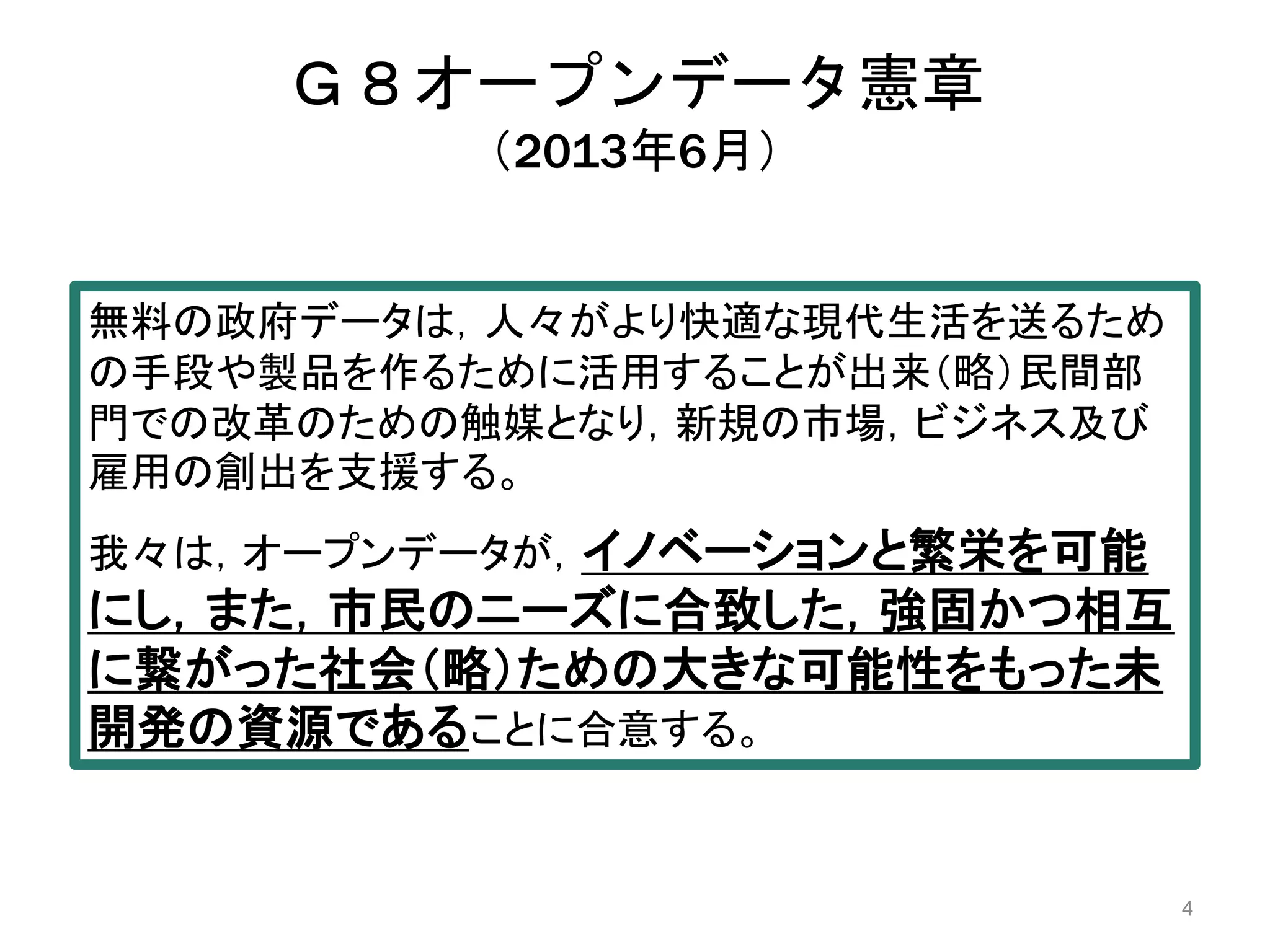 Ｇ８オープンデータ憲章 
（2013年6月） 
4 
無料の政府データは，人々がより快適な現代生活を送るため 
の手段や製品を作るために活用することが出来（略）民間部 
門での改革のための触媒となり，新規の市場，ビジネス及び 
雇用の創出を支援する。 
我々は，オープンデータが，イノベーションと繁栄を可能 
にし，また，市民のニーズに合致した，強固かつ相互 
に繋がった社会（略）ための大きな可能性をもった未 
開発の資源であることに合意する。 
 